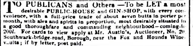 TO PUBLICANS and Others – To be LET a most desirable public house and gin shop with a full-price trade of about seven butts in porter per month, with ales and spirits in proportion, most desirably situated in a good thoroughfare and commanding neighbourhood-coming-in £200. For cards to view apply at Mr. Austin's, Auctioneer, No. 20 Southwark-bridge road, Borough, near the Fox and Hounds Wine Vaults.

Morning Advertiser, 5 July 1838, SOURCE: Ibid.