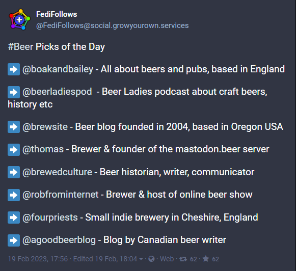 A post from FediFollows
@FediFollows@social.growyourown.services

#Beer Picks of the Day

➡️ @boakandbailey - All about beers and pubs, based in England

➡️ @beerladiespod  - Beer Ladies podcast about craft beers, history etc

➡️ @brewsite - Beer blog founded in 2004, based in Oregon USA 

➡️ @thomas - Brewer & founder of the mastodon.beer server

➡️ @brewedculture - Beer historian, writer, communicator

➡️ @robfrominternet - Brewer & host of online beer show

➡️ @fourpriests - Small indie brewery in Cheshire, England

➡️ @agoodbeerblog - Blog by Canadian beer writer