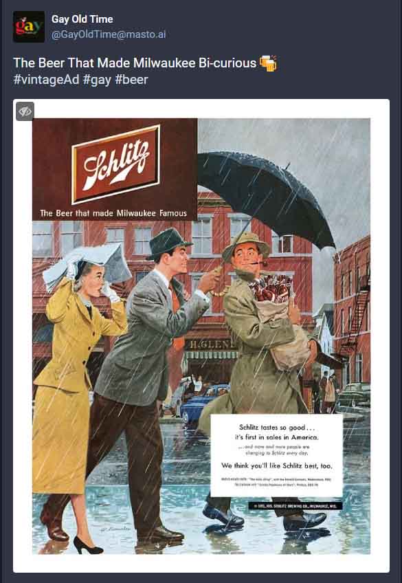 @GayOldTime@masto.ai

The Beer That Made Milwaukee Bi-curious ????”Vintage ad for Schlitz beer. An illustration shows three people in the rain. A man covers another man and his beer with an umbrella. The two men lock eyes. A woman, presumably the first man's wife, looks on with shock.”