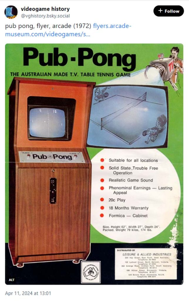 A post from videogame history (@vghistory.bsky.social) with a flyer advertising 'Pub Pong' from 1972.

imagery: a camera man projecting an image of two people playing pong on a table tennis table. there is a real image of the arcade cabinet (very plain, brown wooden finish with a metallic plate where the player button are with 'pub pong' printed neatly in black on it and a thin metallic centralized coin slot below.
text: the australian made t.v. table tennis game
* suitable for all locations
* solid state, trouble free operation
* realistic game sound
* phenominal earnings - lasting appeal
* 20c play
* 18 months warranty
* formica - cabinet
size. height 62" width 27" depth 24" packed. weight 79 kilos, 174 lbs.


videogame history
@vghistory.bsky.social
pub pong, flyer, arcade (1972) flyers.arcade-museum.com/videogames/s...
imagery: a camera man projecting an image of two people playing pong on a table tennis table. there is a real image of the arcade cabinet (very plain, brown wooden finish with a metallic plate where the player button are with 'pub pong' printed neatly in black on it and a thin metallic centralized coin slot below.
text: the australian made t.v. table tennis game
* suitable for all locations
* solid state, trouble free operation
* realistic game sound
* phenominal earnings - lasting appeal
* 20c play
* 18 months warranty
* formica - cabinet
size. height 62" width 27" depth 24" packed. weight 79 kilos, 174 lbs.
ALT
Apr 11, 2024 at 13:01
10 reposts
48 likes

10

Home
Search
Feeds
1
Notifications
Lists
Moderation
Profile
Settings
Search
Following
More feeds
Feedback
 · 
Privacy
 · 
Terms
 · 
Help


imagery: a camera man projecting an image of two people playing pong on a table tennis table. there is a real image of the arcade cabinet (very plain, brown wooden finish with a metallic plate where the player button are with 'pub pong' printed neatly in black on it and a thin metallic centralized coin slot below.
text: the australian made t.v. table tennis game
* suitable for all locations
* solid state, trouble free operation
* realistic game sound
* phenominal earnings - lasting appeal
* 20c play
* 18 months warranty
* formica - cabinet
size. height 62" width 27" depth 24" packed. weight 79 kilos, 174 lbs.